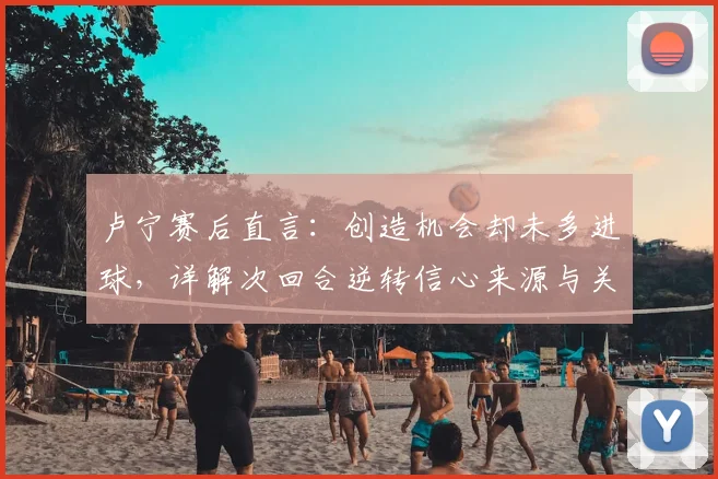 卢宁赛后直言：创造机会却未多进球，详解次回合逆转信心来源与关键