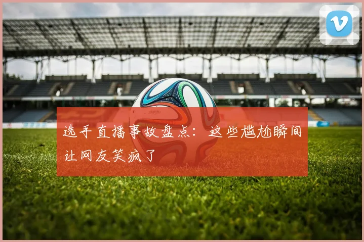 选手直播事故盘点:这些尴尬瞬间让网友笑疯了