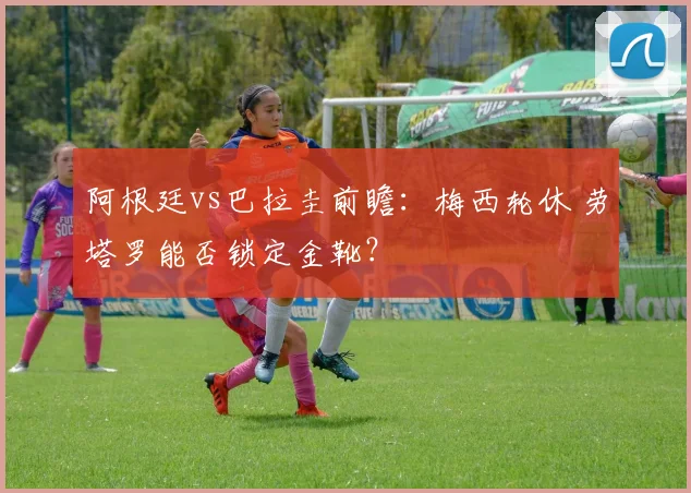 阿根廷vs巴拉圭前瞻:梅西轮休 劳塔罗能否锁定金靴?