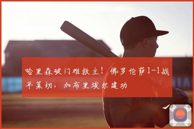 哈里森破门难救主!佛罗伦萨1-1战平莱切,加布里埃尔建功
