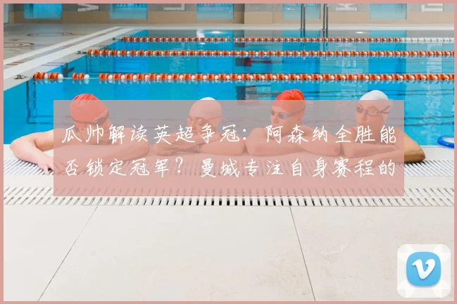 瓜帅解读英超争冠：阿森纳全胜能否锁定冠军？曼城专注自身赛程的深层分析