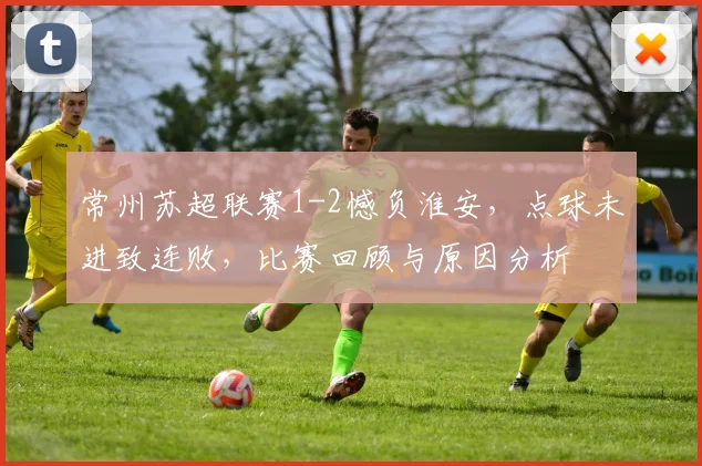 常州苏超联赛1-2憾负淮安,点球未进致连败,比赛回顾与原因分析
