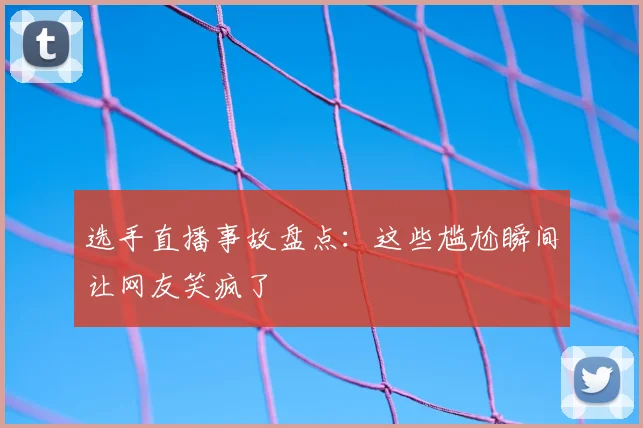 选手直播事故盘点:这些尴尬瞬间让网友笑疯了