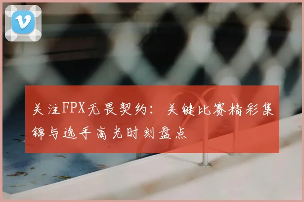 关注FPX无畏契约:关键比赛精彩集锦与选手高光时刻盘点