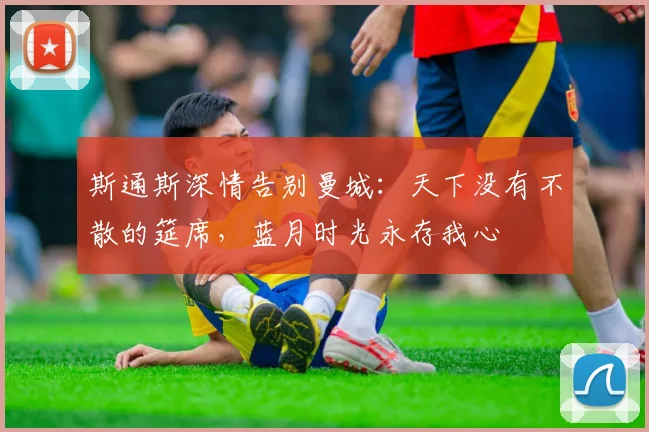 斯通斯深情告别曼城：天下没有不散的筵席，蓝月时光永存我心