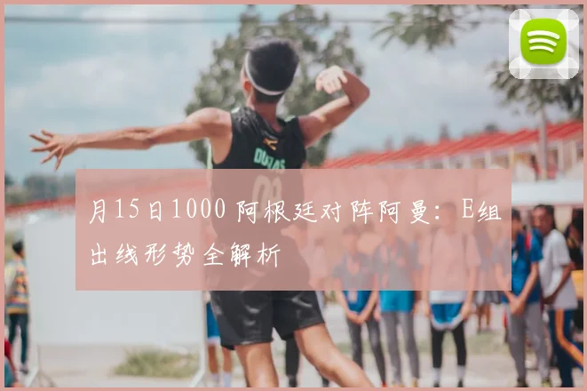 月15日1000 阿根廷对阵阿曼:E组出线形势全解析