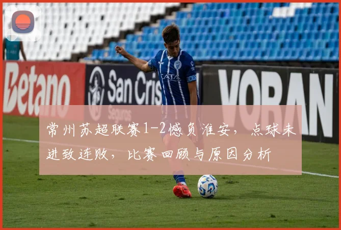 常州苏超联赛1-2憾负淮安，点球未进致连败，比赛回顾与原因分析