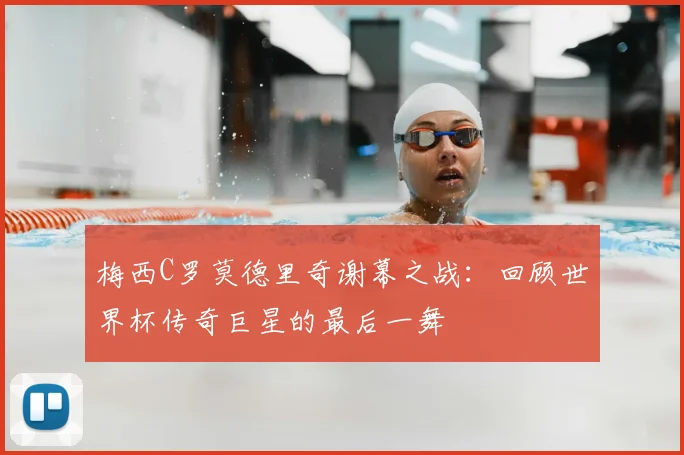 梅西C罗莫德里奇谢幕之战:回顾世界杯传奇巨星的最后一舞