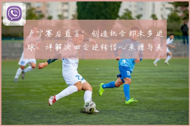 卢宁赛后直言：创造机会却未多进球，详解次回合逆转信心来源与关键