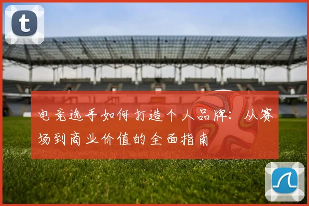 电竞选手如何打造个人品牌:从赛场到商业价值的全面指南