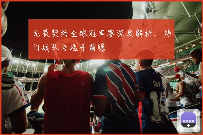 无畏契约全球冠军赛深度解析:热门战队与选手前瞻