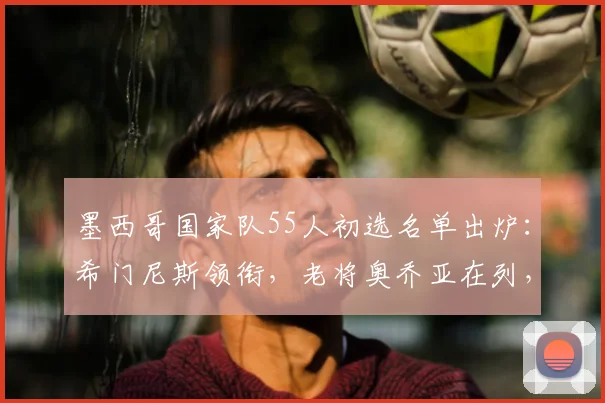 墨西哥国家队55人初选名单出炉：希门尼斯领衔，老将奥乔亚在列，完整阵容解析