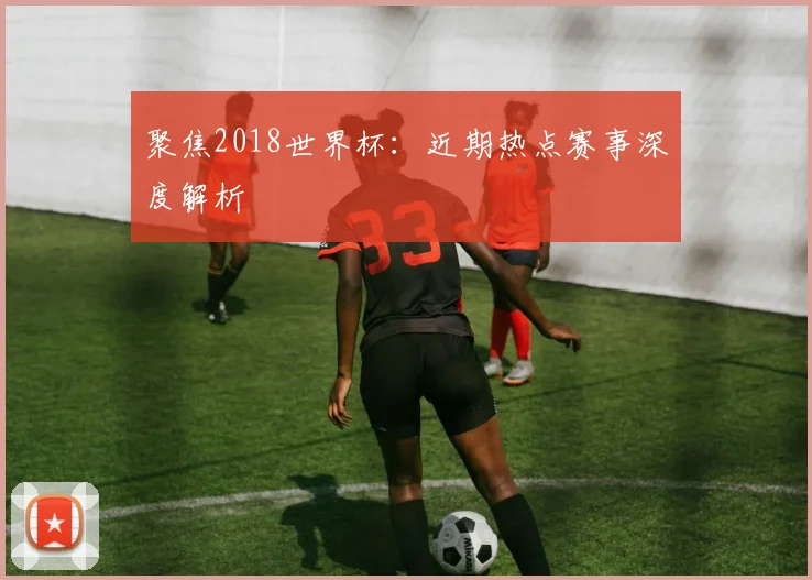 聚焦2018世界杯：近期热点赛事深度解析