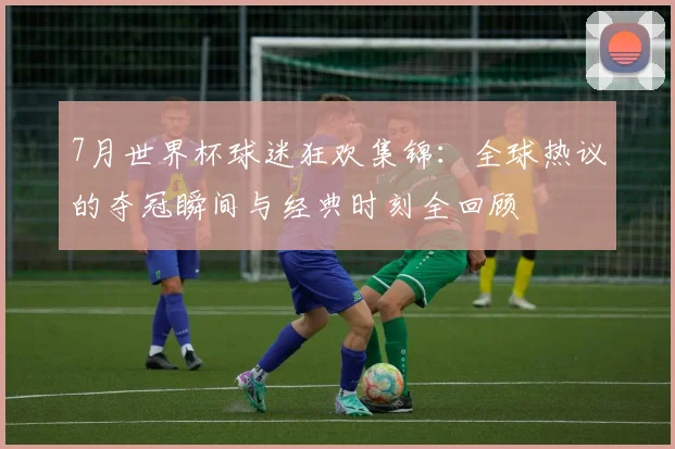 7月世界杯球迷狂欢集锦：全球热议的夺冠瞬间与经典时刻全回顾