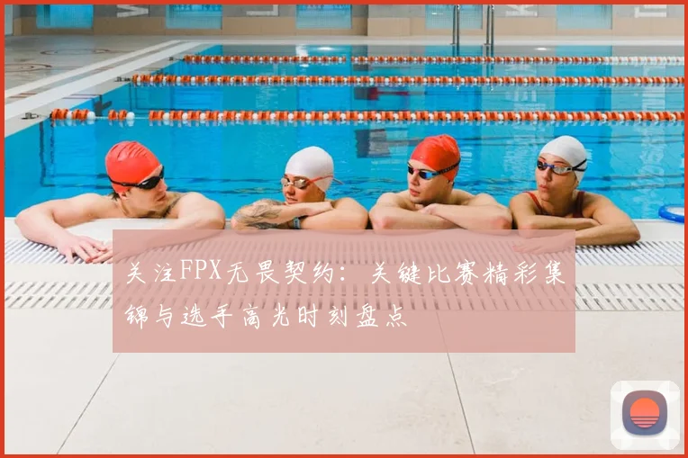 关注FPX无畏契约:关键比赛精彩集锦与选手高光时刻盘点