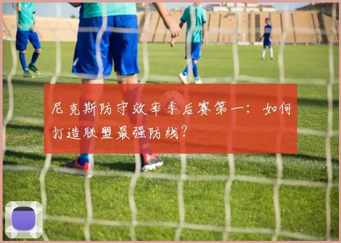 尼克斯防守效率季后赛第一：如何打造联盟最强防线？